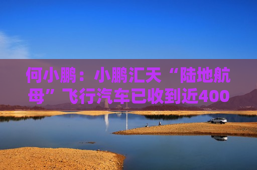 何小鹏：小鹏汇天“陆地航母”飞行汽车已收到近4000台订单