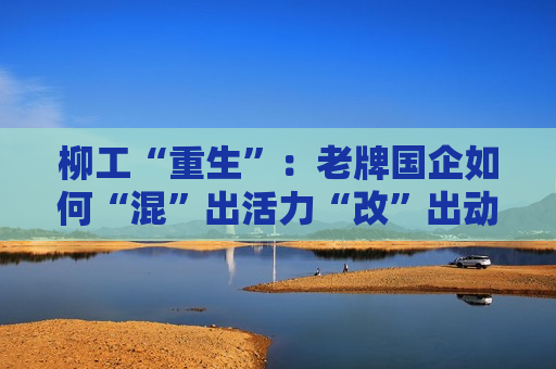 柳工“重生”：老牌国企如何“混”出活力“改”出动力？