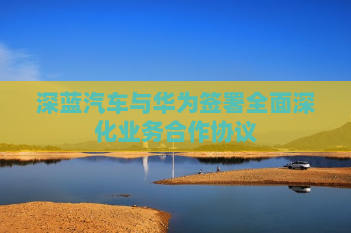 深蓝汽车与华为签署全面深化业务合作协议 第1张 深蓝汽车与华为签署全面深化业务合作协议 第1张