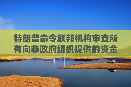 特朗普命令联邦机构审查所有向非政府组织提供的资金
