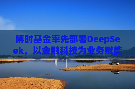 博时基金率先部署DeepSeek，以金融科技为业务赋能