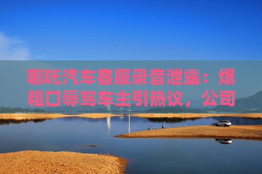 哪吒汽车客服录音泄露：爆粗口辱骂车主引热议，公司紧急道歉