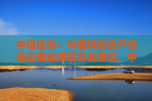 中信证券：中国科技资产价值正被全球投资者重估，中美估值差有望