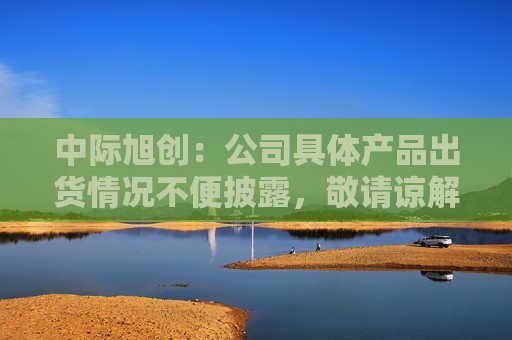 中际旭创：公司具体产品出货情况不便披露，敬请谅解