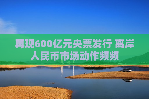 再现600亿元央票发行 离岸人民币市场动作频频  第1张