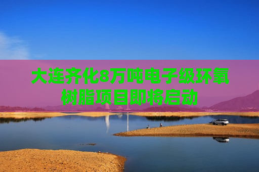 大连齐化8万吨电子级环氧树脂项目即将启动