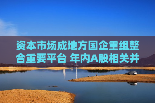 资本市场成地方国企重组整合重要平台 年内A股相关并购合计122起 第1张 资本市场成地方国企重组整合重要平台 年内A股相关并购合计122起 第1张