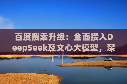 百度搜索升级：全面接入DeepSeek及文心大模型，深度搜索体验再突破  第1张