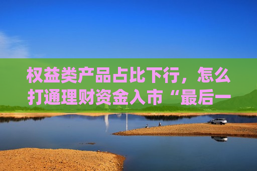 权益类产品占比下行，怎么打通理财资金入市“最后一公里”？|聚焦长期资金入市①