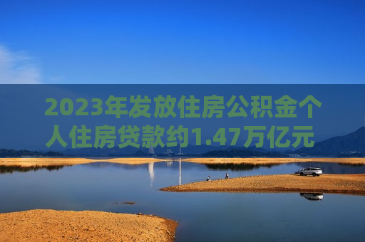 2023年发放住房公积金个人住房贷款约1.47万亿元 比2022年增长24.25%