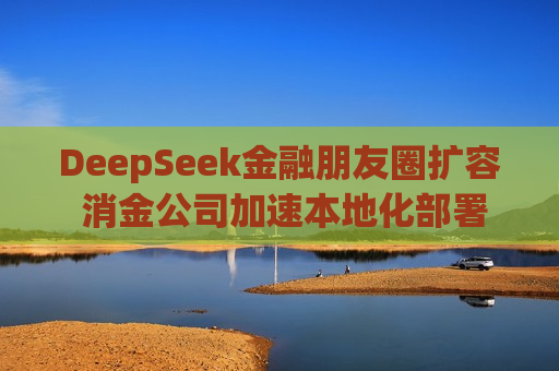 DeepSeek金融朋友圈扩容 消金公司加速本地化部署