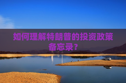 如何理解特朗普的投资政策备忘录？