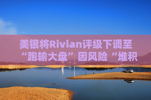 美银将Rivian评级下调至“跑输大盘”因风险“堆积”