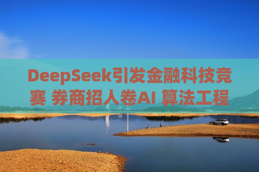 DeepSeek引发金融科技竞赛 券商招人卷AI 算法工程师供不应求