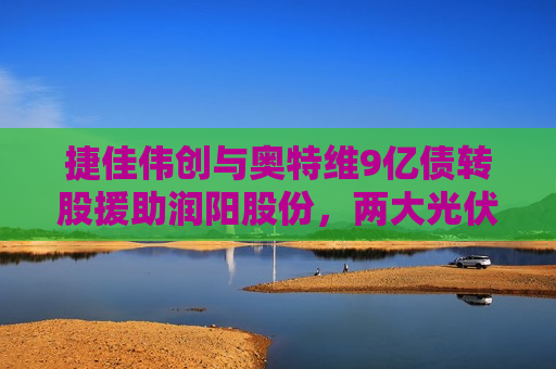捷佳伟创与奥特维9亿债转股援助润阳股份，两大光伏设备龙头的逆周期豪赌