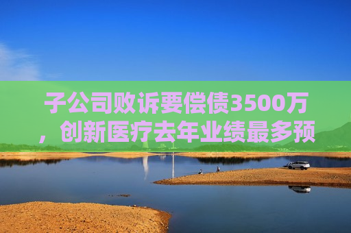 子公司败诉要偿债3500万，创新医疗去年业绩最多预降200%