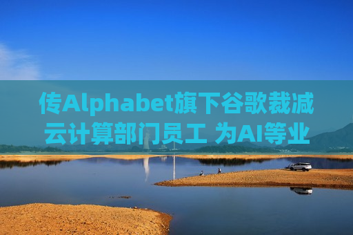 传Alphabet旗下谷歌裁减云计算部门员工 为AI等业务腾出资金