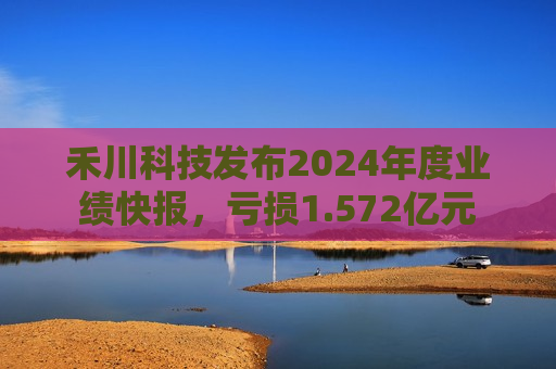 禾川科技发布2024年度业绩快报，亏损1.572亿元