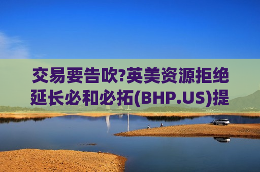 交易要告吹?英美资源拒绝延长必和必拓(BHP.US)提出收购要约截止日期