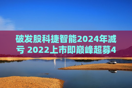 破发股科捷智能2024年减亏 2022上市即巅峰超募4.4亿