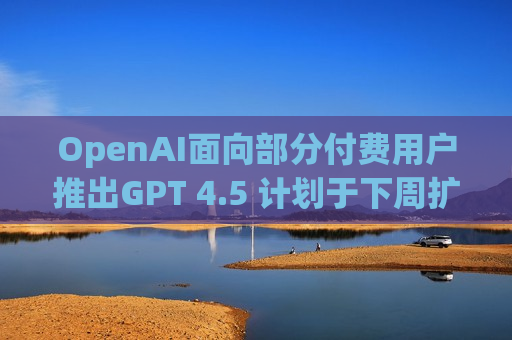 OpenAI面向部分付费用户推出GPT 4.5 计划于下周扩大开放范围