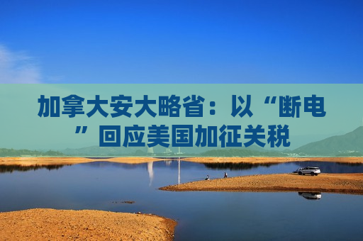 加拿大安大略省：以“断电”回应美国加征关税