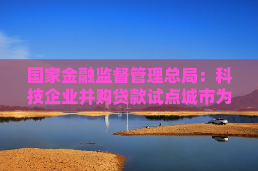 国家金融监督管理总局：科技企业并购贷款试点城市为北京市、上海市等18个城市