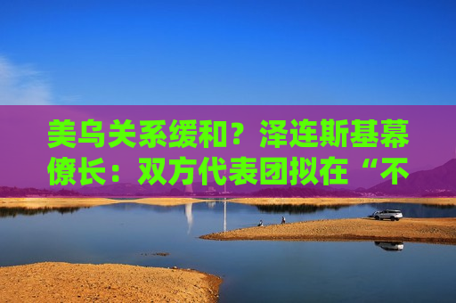 美乌关系缓和？泽连斯基幕僚长：双方代表团拟在“不久的将来”举行会晤