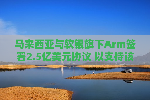 马来西亚与软银旗下Arm签署2.5亿美元协议 以支持该国半导体行业