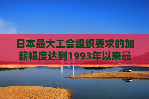 日本最大工会组织要求的加薪幅度达到1993年以来最高