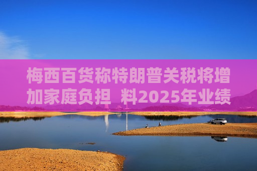 梅西百货称特朗普关税将增加家庭负担  料2025年业绩不及预期