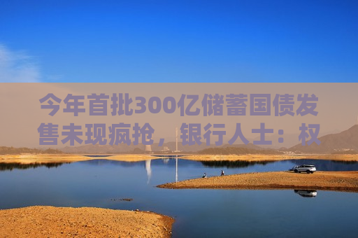 今年首批300亿储蓄国债发售未现疯抢，银行人士：权益市场相对稳定，选择开始多了