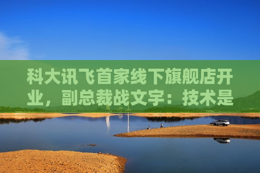 科大讯飞首家线下旗舰店开业，副总裁战文宇：技术是提振消费的最有效手段