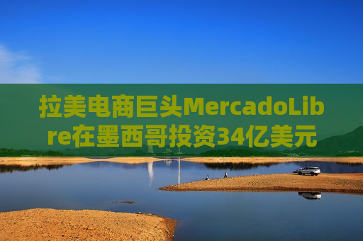 拉美电商巨头MercadoLibre在墨西哥投资34亿美元