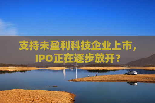 支持未盈利科技企业上市，IPO正在逐步放开？