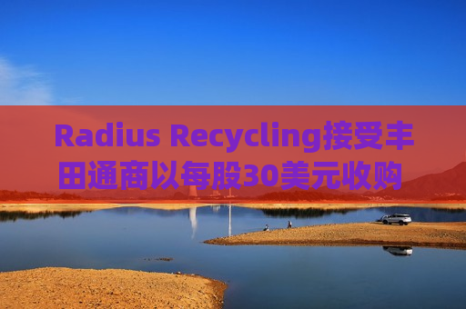 Radius Recycling接受丰田通商以每股30美元收购 盘后飙涨超一倍