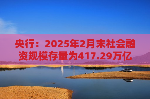 央行：2025年2月末社会融资规模存量为417.29万亿元 同比增长8.2%