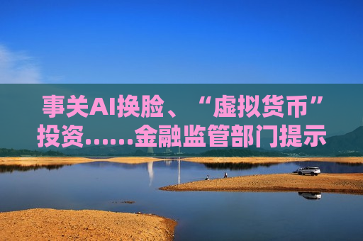 事关AI换脸、“虚拟货币”投资……金融监管部门提示风险