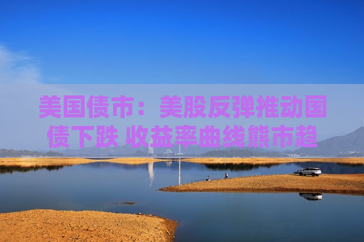 美国债市：美股反弹推动国债下跌 收益率曲线熊市趋平