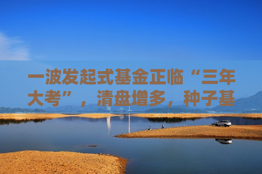 一波发起式基金正临“三年大考”,清盘增多,种子基金“耕耘”难度加大 第1张 一波发起式基金正临“三年大考”,清盘增多,种子基金“耕耘”难度加大 第1张