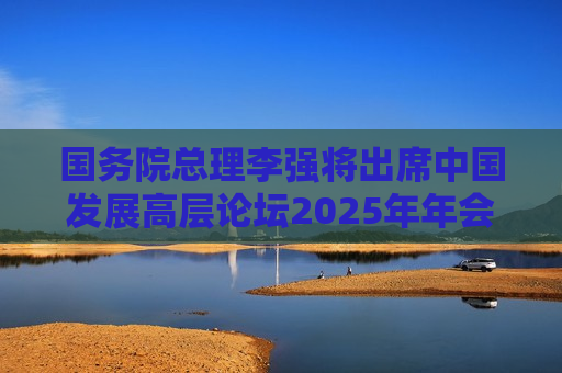 国务院总理李强将出席中国发展高层论坛2025年年会开幕式