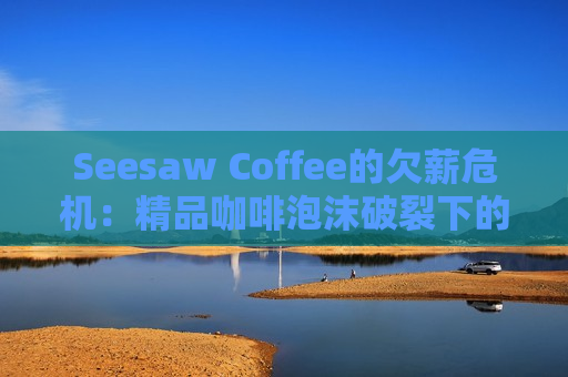 Seesaw Coffee的欠薪危机：精品咖啡泡沫破裂下的行业警示