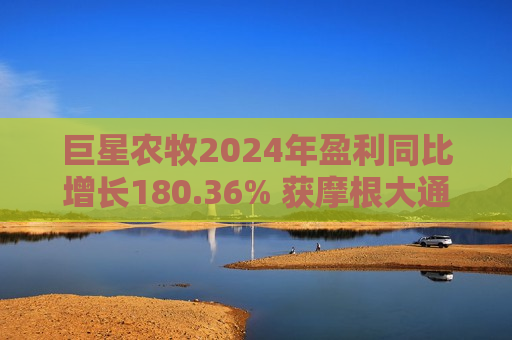 巨星农牧2024年盈利同比增长180.36% 获摩根大通、社保基金增持  第1张