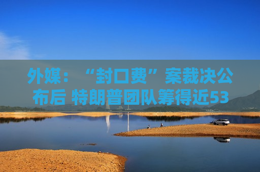 外媒：“封口费”案裁决公布后 特朗普团队筹得近5300万美元