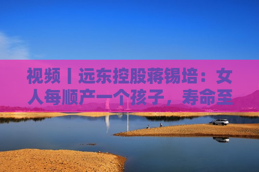 视频丨远东控股蒋锡培：女人每顺产一个孩子，寿命至少增加10年