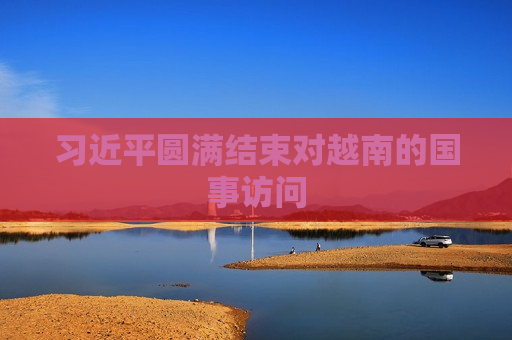 习近平圆满结束对越南的国事访问  第1张