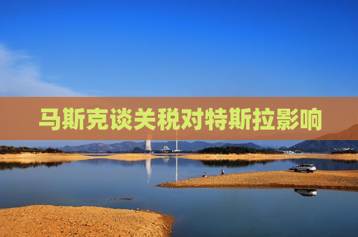 马斯克谈关税对特斯拉影响