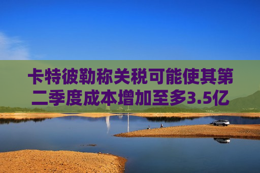 卡特彼勒称关税可能使其第二季度成本增加至多3.5亿美元  第1张