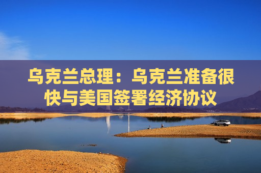 乌克兰总理：乌克兰准备很快与美国签署经济协议