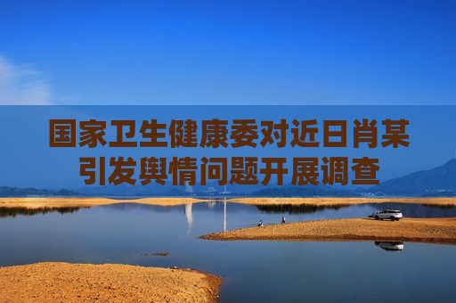 国家卫生健康委对近日肖某引发舆情问题开展调查